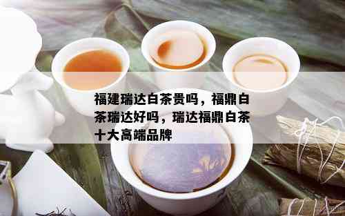 福建瑞达白茶贵吗，福鼎白茶瑞达好吗，瑞达福鼎白茶十大高端品牌