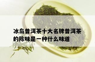 冰岛普洱茶十大名牌普洱茶的陈味是一种什么味道