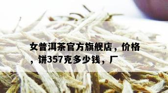 女普洱茶官方旗舰店，价格，饼357克多少钱，厂