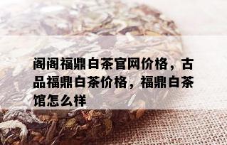 阁阁福鼎白茶官网价格，古品福鼎白茶价格，福鼎白茶馆怎么样