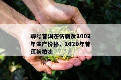 聘号普洱茶仿制及2002年生产价格，2020年普洱茶拍卖