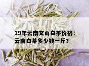 19年云南文山白茶价格：云南白茶多少钱一斤？