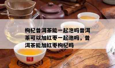 枸杞普洱茶能一起泡吗普洱茶可以加红枣一起泡吗，普洱茶能加红枣枸杞吗