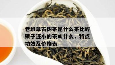 老班章古树茶是什么茶比碎银子还小的茶叫什么，特点功效及价格表