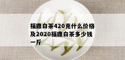 福鼎白茶420克什么价格及2020福鼎白茶多少钱一斤