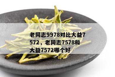 老同志9978对比大益7572，老同志7578和大益7572哪个好