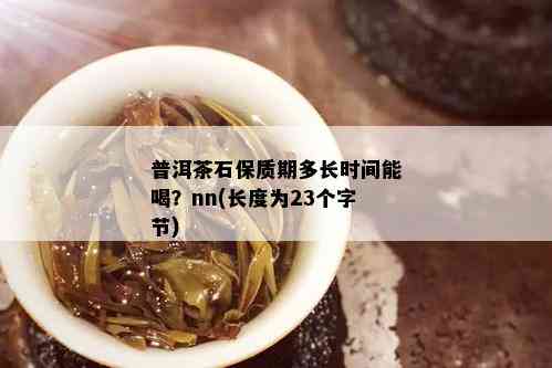 普洱茶石保质期多长时间能喝？nn(长度为23个字节)