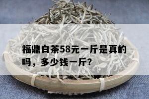 福鼎白茶58元一斤是真的吗，多少钱一斤？