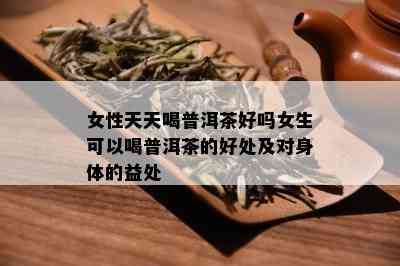 女性天天喝普洱茶好吗女生可以喝普洱茶的好处及对身体的益处