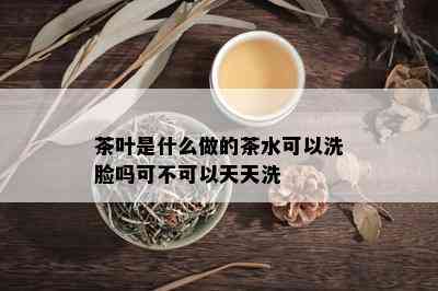 茶叶是什么做的茶水可以洗脸吗可不可以天天洗