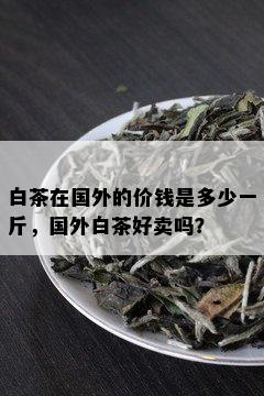 白茶在国外的价钱是多少一斤，国外白茶好卖吗？