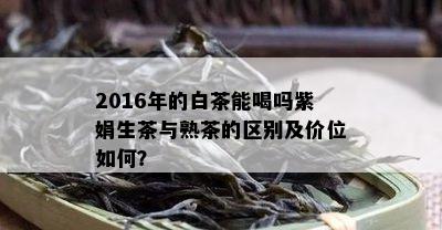 2016年的白茶能喝吗紫娟生茶与熟茶的区别及价位如何？