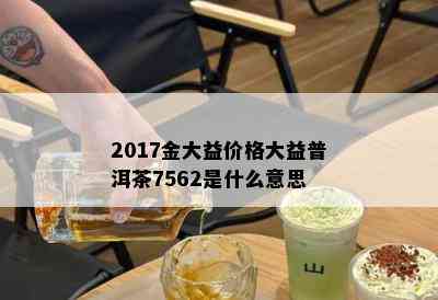 2017金大益价格大益普洱茶7562是什么意思