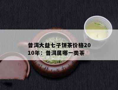 普洱大益七子饼茶价格2010年：普洱属哪一类茶