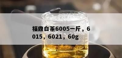 福鼎白茶6005一斤，6015，6021，60g