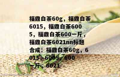 福鼎白茶60g，福鼎白茶6015，福鼎白茶6005，福鼎白茶600一斤，福鼎白茶6021nn标题合成：福鼎白茶60g，6015，6005，600一斤，6021