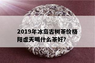 2019年冰岛古树茶价格阳虚天喝什么茶好？