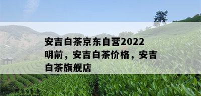 安吉白茶京东自营2022明前，安吉白茶价格，安吉白茶旗舰店