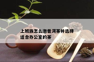 上班族怎么泡普洱茶并选择适合办公室的茶