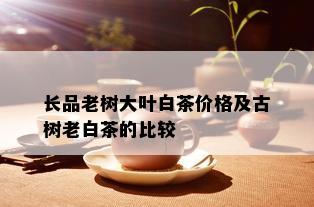 长品老树大叶白茶价格及古树老白茶的比较