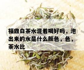 福鼎白茶水混着喝好吗，泡出来的水是什么颜色，色，茶水比