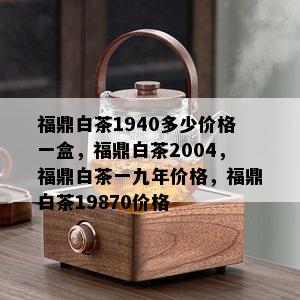 福鼎白茶1940多少价格一盒，福鼎白茶2004，福鼎白茶一九年价格，福鼎白茶19870价格