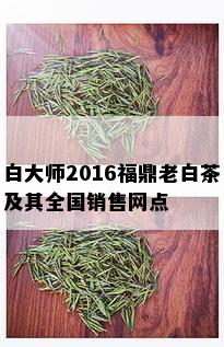 白大师2016福鼎老白茶及其全国销售网点