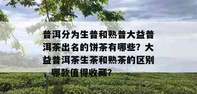 普洱分为生普和熟普大益普洱茶出名的饼茶有哪些？大益普洱茶生茶和熟茶的区别，哪款值得收藏？