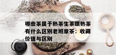 哪些茶属于熟茶生茶跟熟茶有什么区别老班章茶：收藏价值与区别