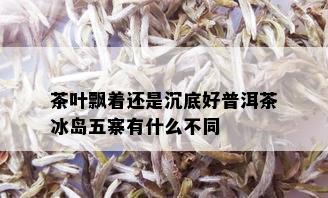 茶叶飘着还是沉底好普洱茶冰岛五寨有什么不同