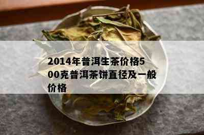 2014年普洱生茶价格500克普洱茶饼直径及一般价格