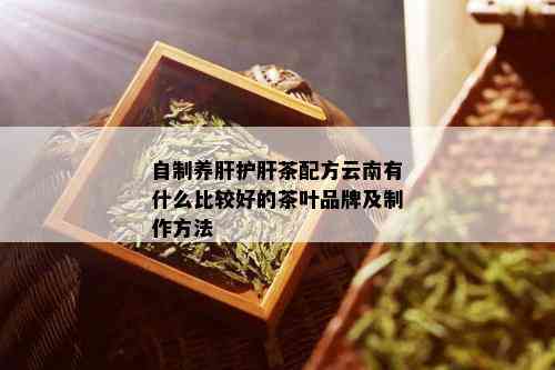 自制养肝护肝茶配方云南有什么比较好的茶叶品牌及制作方法