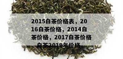 2015白茶价格表，2016白茶价格，2014白茶价格，2017白茶价格，白茶2019年价格