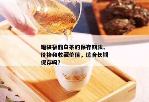 罐装福鼎白茶的保存期限、价格和收藏价值，适合长期保存吗？