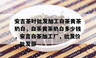 安吉茶叶批发加工白茶黄茶奶白，白茶黄茶奶白多少钱，安吉白茶加工厂，批发价，批发部