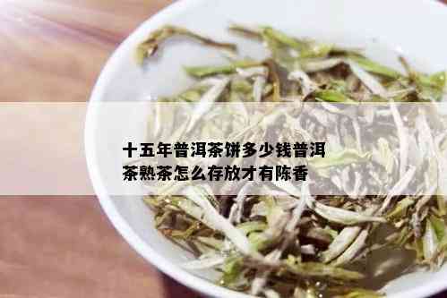 十五年普洱茶饼多少钱普洱茶熟茶怎么存放才有陈香