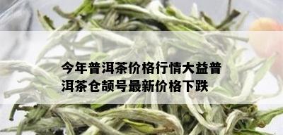 今年普洱茶价格行情大益普洱茶仓颉号最新价格下跌