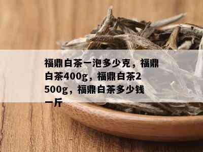 福鼎白茶一泡多少克，福鼎白茶400g，福鼎白茶2500g，福鼎白茶多少钱一斤