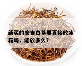 新买的安吉白茶要直接放冰箱吗，能放多久？