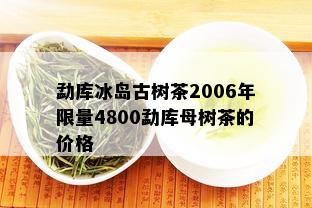 勐库冰岛古树茶2006年 *** 4800勐库母树茶的价格