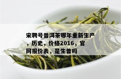 宋聘号普洱茶哪年重新生产，历史，价格2016，官网报价表，是生普吗