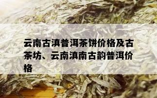 云南古滇普洱茶饼价格及古茶坊、云南滇南古韵普洱价格