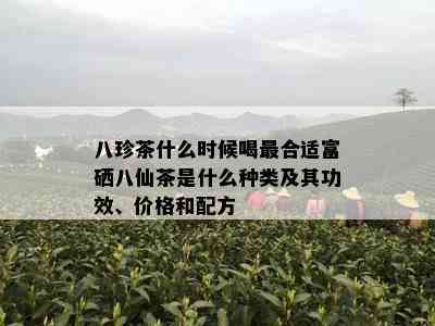 八珍茶什么时候喝最合适富硒八仙茶是什么种类及其功效、价格和配方