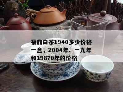 福鼎白茶1940多少价格一盒，2004年、一九年和19870年的价格