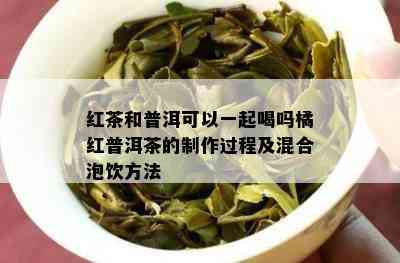 红茶和普洱可以一起喝吗橘红普洱茶的制作过程及混合泡饮方法