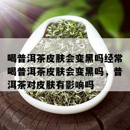 喝普洱茶皮肤会变黑吗经常喝普洱茶皮肤会变黑吗，普洱茶对皮肤有影响吗