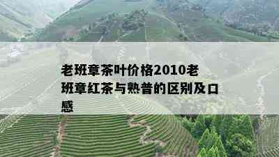 老班章茶叶价格2010老班章红茶与熟普的区别及口感