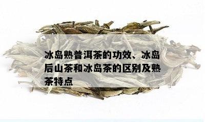 冰岛熟普洱茶的功效、冰岛后山茶和冰岛茶的区别及熟茶特点