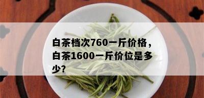 白茶档次760一斤价格，白茶1600一斤价位是多少？