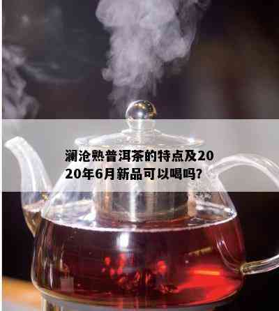 澜沧熟普洱茶的特点及2020年6月新品可以喝吗？